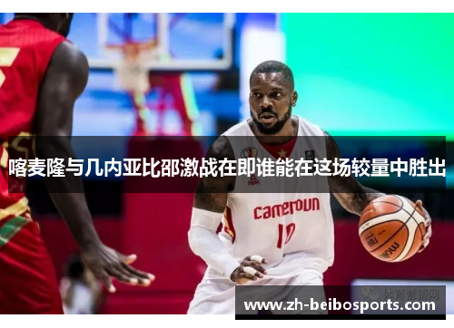 喀麦隆与几内亚比邵激战在即谁能在这场较量中胜出