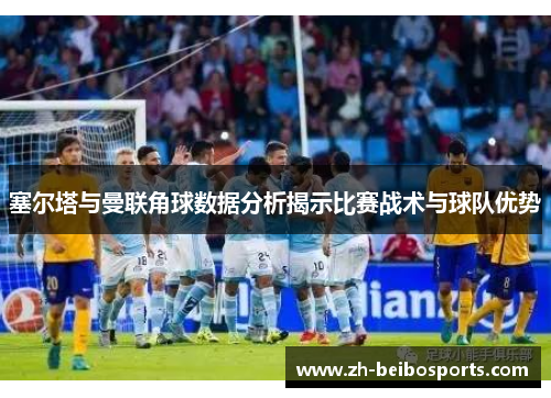塞尔塔与曼联角球数据分析揭示比赛战术与球队优势