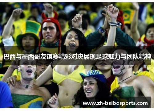巴西与墨西哥友谊赛精彩对决展现足球魅力与团队精神