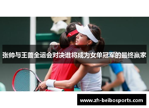 张帅与王蔷全运会对决谁将成为女单冠军的最终赢家