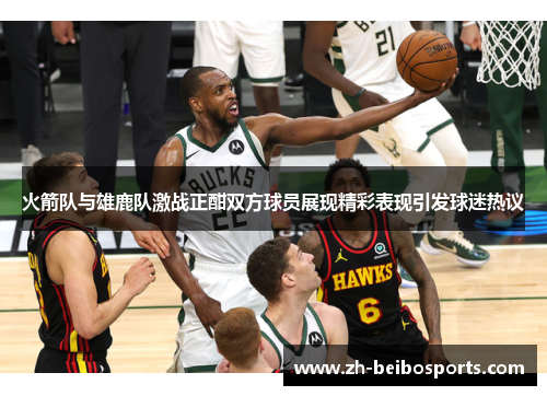 火箭队与雄鹿队激战正酣双方球员展现精彩表现引发球迷热议
